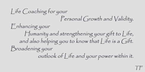Life Coaching for your Personal Growth and Validity. Enhancing your Humanity and strengthening your gift to Life, and also helping you to know that Life is a Gift. Broadening your outlook of Life and your power within it.